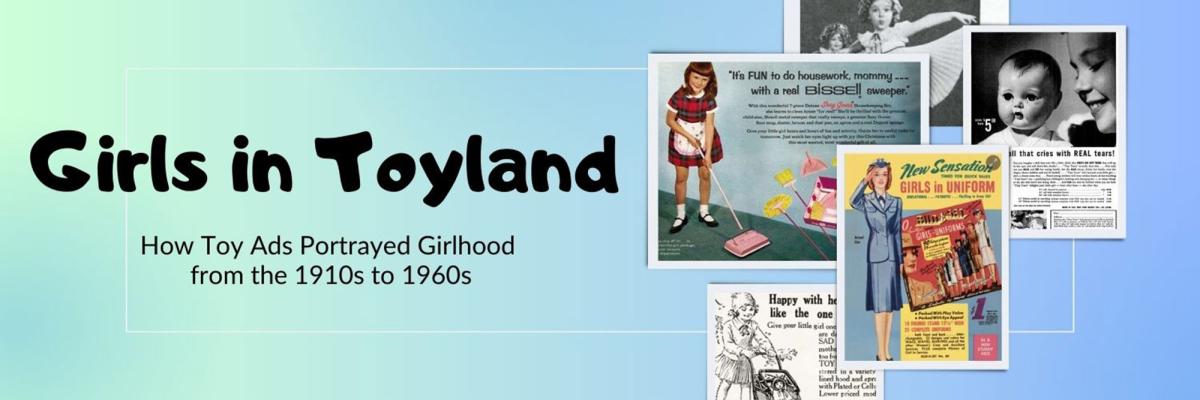 picture of ads from the 1910's through the 1960's with text that reads Girls in Toyland, How Toy Ads Portrayed Girlhood from the 1910s to 1960s